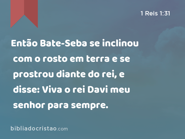 Então Bate-Seba se inclinou com o rosto em terra e se prostrou diante do rei, e disse: Viva o rei Davi meu senhor para sempre. - 1 Reis 1:31