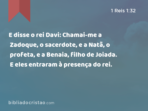 E disse o rei Davi: Chamai-me a Zadoque, o sacerdote, e a Natã, o profeta, e a Benaia, filho de Joiada. E eles entraram à presença do rei. - 1 Reis 1:32