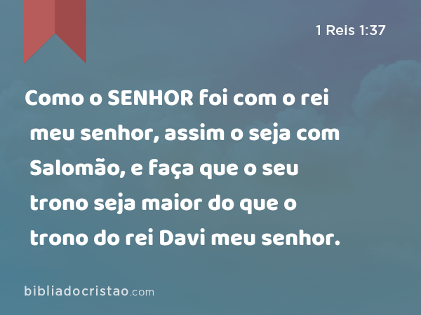 Como o SENHOR foi com o rei meu senhor, assim o seja com Salomão, e faça que o seu trono seja maior do que o trono do rei Davi meu senhor. - 1 Reis 1:37