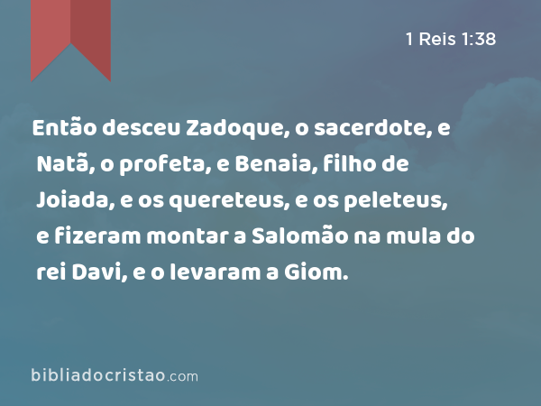 Então desceu Zadoque, o sacerdote, e Natã, o profeta, e Benaia, filho de Joiada, e os quereteus, e os peleteus, e fizeram montar a Salomão na mula do rei Davi, e o levaram a Giom. - 1 Reis 1:38