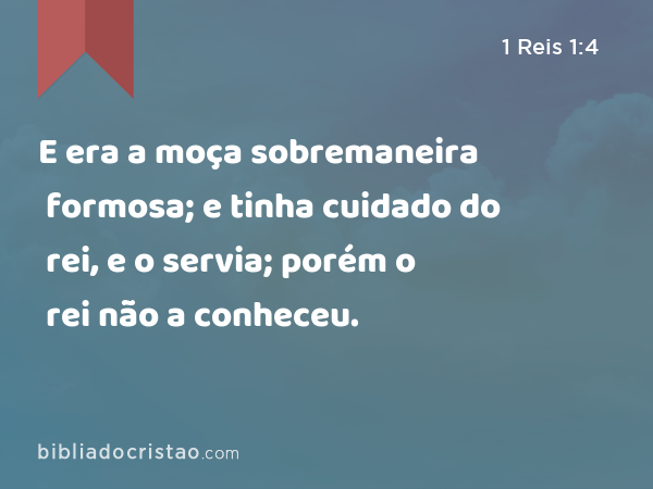 E era a moça sobremaneira formosa; e tinha cuidado do rei, e o servia; porém o rei não a conheceu. - 1 Reis 1:4