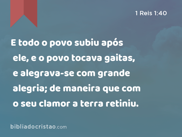 E todo o povo subiu após ele, e o povo tocava gaitas, e alegrava-se com grande alegria; de maneira que com o seu clamor a terra retiniu. - 1 Reis 1:40