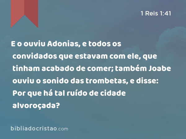 E o ouviu Adonias, e todos os convidados que estavam com ele, que tinham acabado de comer; também Joabe ouviu o sonido das trombetas, e disse: Por que há tal ruído de cidade alvoroçada? - 1 Reis 1:41