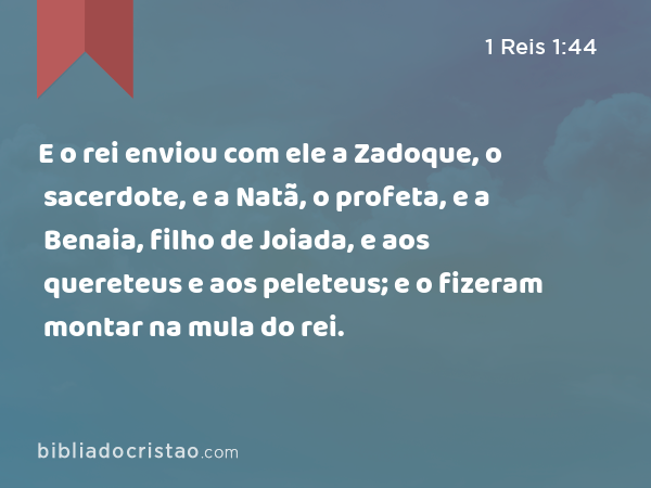 E o rei enviou com ele a Zadoque, o sacerdote, e a Natã, o profeta, e a Benaia, filho de Joiada, e aos quereteus e aos peleteus; e o fizeram montar na mula do rei. - 1 Reis 1:44