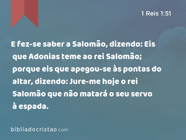 E fez-se saber a Salomão, dizendo: Eis que Adonias teme ao rei Salomão; porque eis que apegou-se às pontas do altar, dizendo: Jure-me hoje o rei Salomão que não matará o seu servo à espada. - 1 Reis 1:51