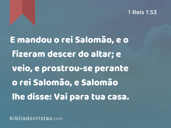 E mandou o rei Salomão, e o fizeram descer do altar; e veio, e prostrou-se perante o rei Salomão, e Salomão lhe disse: Vai para tua casa. - 1 Reis 1:53