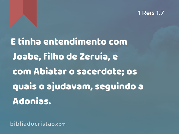 E tinha entendimento com Joabe, filho de Zeruia, e com Abiatar o sacerdote; os quais o ajudavam, seguindo a Adonias. - 1 Reis 1:7