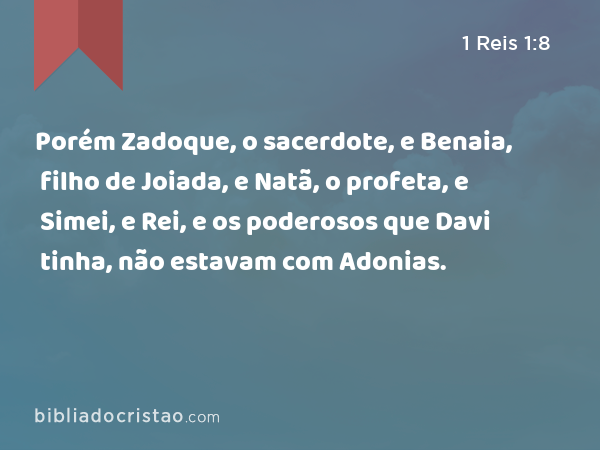 Porém Zadoque, o sacerdote, e Benaia, filho de Joiada, e Natã, o profeta, e Simei, e Rei, e os poderosos que Davi tinha, não estavam com Adonias. - 1 Reis 1:8