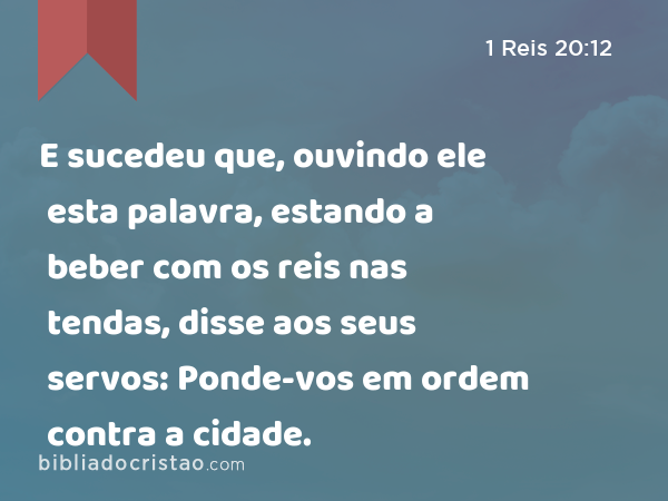 E sucedeu que, ouvindo ele esta palavra, estando a beber com os reis nas tendas, disse aos seus servos: Ponde-vos em ordem contra a cidade. - 1 Reis 20:12