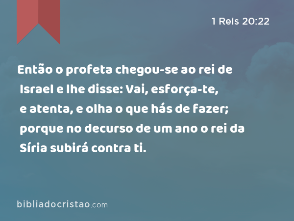 Então o profeta chegou-se ao rei de Israel e lhe disse: Vai, esforça-te, e atenta, e olha o que hás de fazer; porque no decurso de um ano o rei da Síria subirá contra ti. - 1 Reis 20:22
