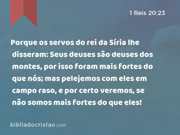 Porque os servos do rei da Síria lhe disseram: Seus deuses são deuses dos montes, por isso foram mais fortes do que nós; mas pelejemos com eles em campo raso, e por certo veremos, se não somos mais fortes do que eles! - 1 Reis 20:23