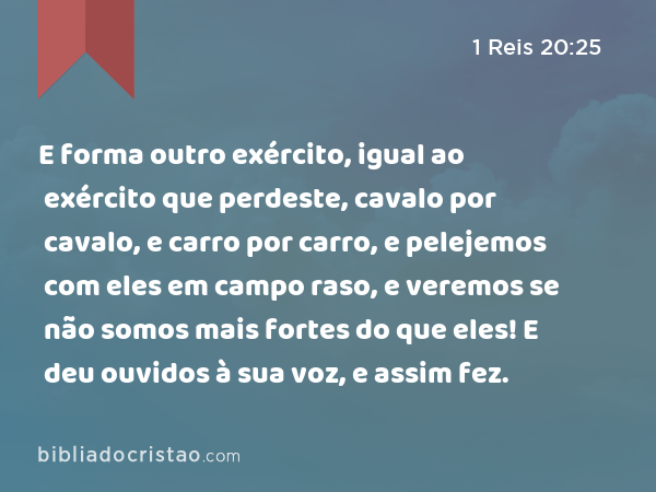 E forma outro exército, igual ao exército que perdeste, cavalo por cavalo, e carro por carro, e pelejemos com eles em campo raso, e veremos se não somos mais fortes do que eles! E deu ouvidos à sua voz, e assim fez. - 1 Reis 20:25