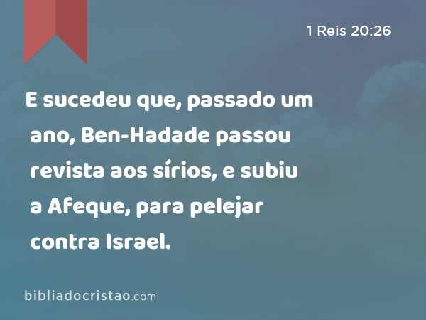 E sucedeu que, passado um ano, Ben-Hadade passou revista aos sírios, e subiu a Afeque, para pelejar contra Israel. - 1 Reis 20:26