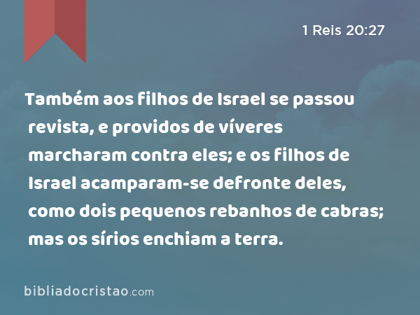 Também aos filhos de Israel se passou revista, e providos de víveres marcharam contra eles; e os filhos de Israel acamparam-se defronte deles, como dois pequenos rebanhos de cabras; mas os sírios enchiam a terra. - 1 Reis 20:27