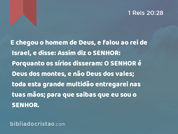 E chegou o homem de Deus, e falou ao rei de Israel, e disse: Assim diz o SENHOR: Porquanto os sírios disseram: O SENHOR é Deus dos montes, e não Deus dos vales; toda esta grande multidão entregarei nas tuas mãos; para que saibas que eu sou o SENHOR. - 1 Reis 20:28