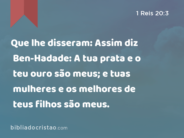 Que lhe disseram: Assim diz Ben-Hadade: A tua prata e o teu ouro são meus; e tuas mulheres e os melhores de teus filhos são meus. - 1 Reis 20:3