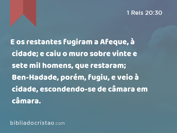 E os restantes fugiram a Afeque, à cidade; e caiu o muro sobre vinte e sete mil homens, que restaram; Ben-Hadade, porém, fugiu, e veio à cidade, escondendo-se de câmara em câmara. - 1 Reis 20:30