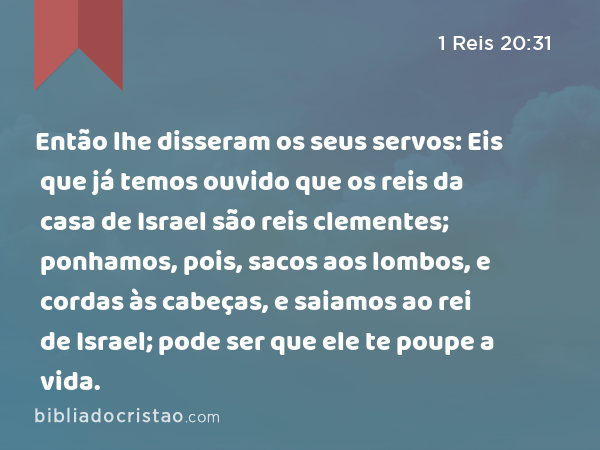 Então lhe disseram os seus servos: Eis que já temos ouvido que os reis da casa de Israel são reis clementes; ponhamos, pois, sacos aos lombos, e cordas às cabeças, e saiamos ao rei de Israel; pode ser que ele te poupe a vida. - 1 Reis 20:31