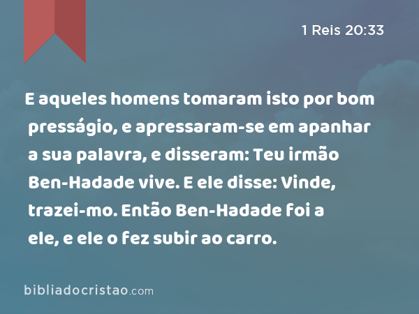 E aqueles homens tomaram isto por bom presságio, e apressaram-se em apanhar a sua palavra, e disseram: Teu irmão Ben-Hadade vive. E ele disse: Vinde, trazei-mo. Então Ben-Hadade foi a ele, e ele o fez subir ao carro. - 1 Reis 20:33