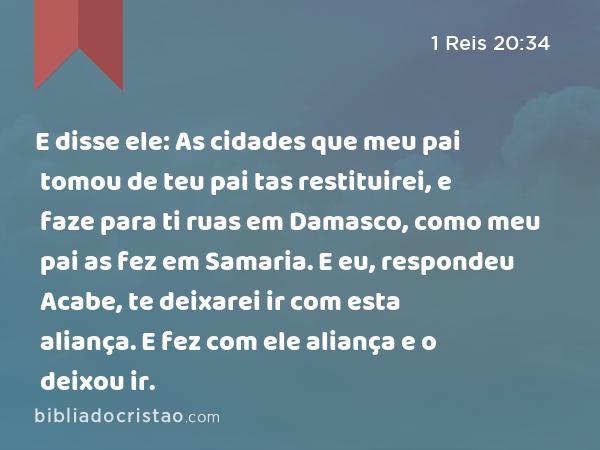 E disse ele: As cidades que meu pai tomou de teu pai tas restituirei, e faze para ti ruas em Damasco, como meu pai as fez em Samaria. E eu, respondeu Acabe, te deixarei ir com esta aliança. E fez com ele aliança e o deixou ir. - 1 Reis 20:34