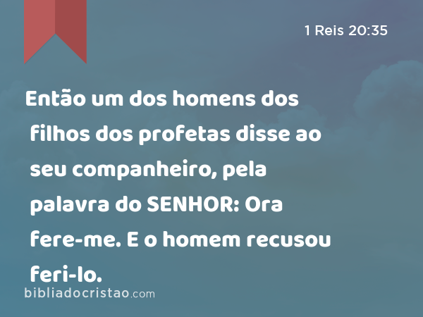 Então um dos homens dos filhos dos profetas disse ao seu companheiro, pela palavra do SENHOR: Ora fere-me. E o homem recusou feri-lo. - 1 Reis 20:35