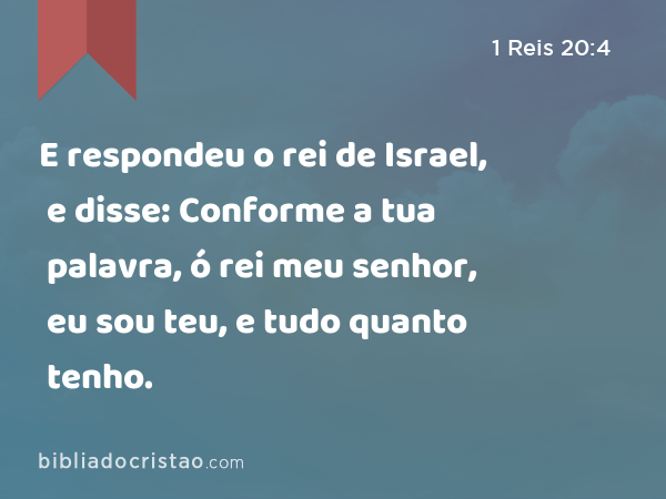 E respondeu o rei de Israel, e disse: Conforme a tua palavra, ó rei meu senhor, eu sou teu, e tudo quanto tenho. - 1 Reis 20:4