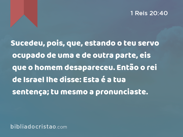 Sucedeu, pois, que, estando o teu servo ocupado de uma e de outra parte, eis que o homem desapareceu. Então o rei de Israel lhe disse: Esta é a tua sentença; tu mesmo a pronunciaste. - 1 Reis 20:40