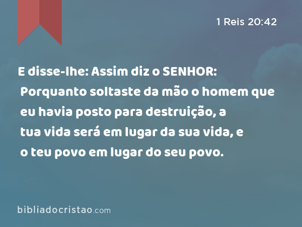 E disse-lhe: Assim diz o SENHOR: Porquanto soltaste da mão o homem que eu havia posto para destruição, a tua vida será em lugar da sua vida, e o teu povo em lugar do seu povo. - 1 Reis 20:42