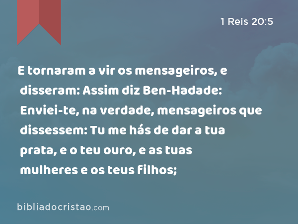 E tornaram a vir os mensageiros, e disseram: Assim diz Ben-Hadade: Enviei-te, na verdade, mensageiros que dissessem: Tu me hás de dar a tua prata, e o teu ouro, e as tuas mulheres e os teus filhos; - 1 Reis 20:5