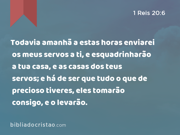 Todavia amanhã a estas horas enviarei os meus servos a ti, e esquadrinharão a tua casa, e as casas dos teus servos; e há de ser que tudo o que de precioso tiveres, eles tomarão consigo, e o levarão. - 1 Reis 20:6