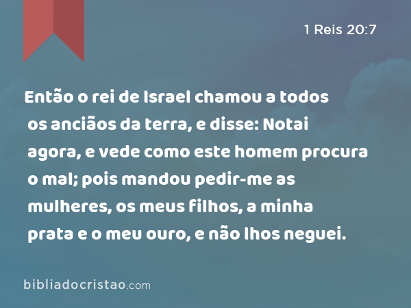 Então o rei de Israel chamou a todos os anciãos da terra, e disse: Notai agora, e vede como este homem procura o mal; pois mandou pedir-me as mulheres, os meus filhos, a minha prata e o meu ouro, e não lhos neguei. - 1 Reis 20:7