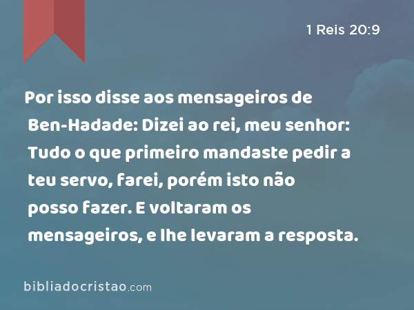 Por isso disse aos mensageiros de Ben-Hadade: Dizei ao rei, meu senhor: Tudo o que primeiro mandaste pedir a teu servo, farei, porém isto não posso fazer. E voltaram os mensageiros, e lhe levaram a resposta. - 1 Reis 20:9