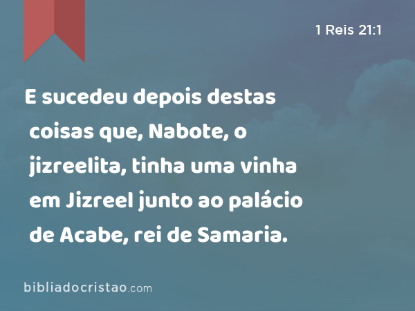 E sucedeu depois destas coisas que, Nabote, o jizreelita, tinha uma vinha em Jizreel junto ao palácio de Acabe, rei de Samaria. - 1 Reis 21:1