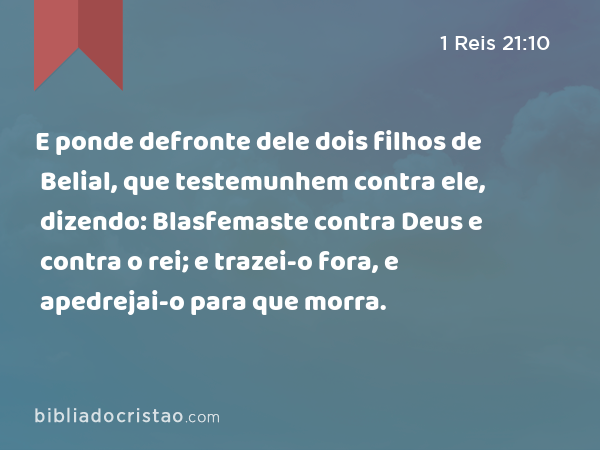 E ponde defronte dele dois filhos de Belial, que testemunhem contra ele, dizendo: Blasfemaste contra Deus e contra o rei; e trazei-o fora, e apedrejai-o para que morra. - 1 Reis 21:10