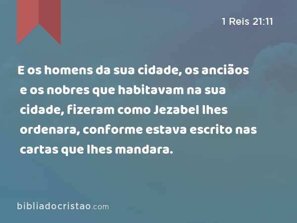 E os homens da sua cidade, os anciãos e os nobres que habitavam na sua cidade, fizeram como Jezabel lhes ordenara, conforme estava escrito nas cartas que lhes mandara. - 1 Reis 21:11