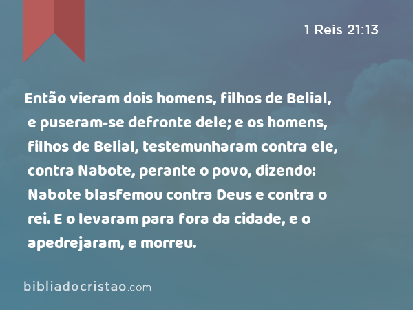 Então vieram dois homens, filhos de Belial, e puseram-se defronte dele; e os homens, filhos de Belial, testemunharam contra ele, contra Nabote, perante o povo, dizendo: Nabote blasfemou contra Deus e contra o rei. E o levaram para fora da cidade, e o apedrejaram, e morreu. - 1 Reis 21:13