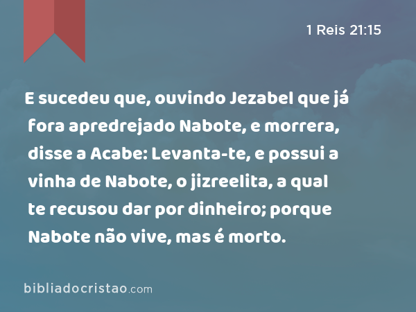 E sucedeu que, ouvindo Jezabel que já fora apredrejado Nabote, e morrera, disse a Acabe: Levanta-te, e possui a vinha de Nabote, o jizreelita, a qual te recusou dar por dinheiro; porque Nabote não vive, mas é morto. - 1 Reis 21:15