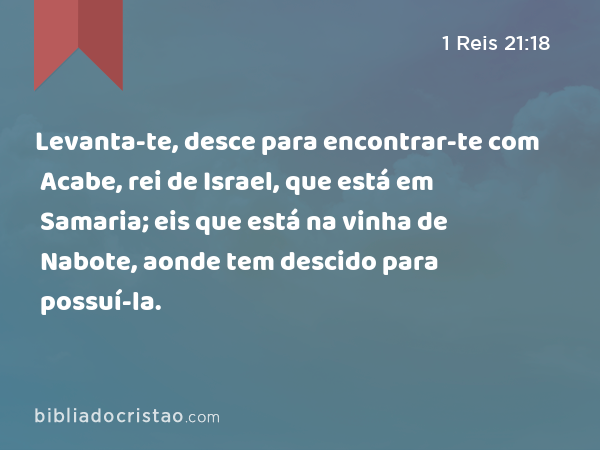 Levanta-te, desce para encontrar-te com Acabe, rei de Israel, que está em Samaria; eis que está na vinha de Nabote, aonde tem descido para possuí-la. - 1 Reis 21:18