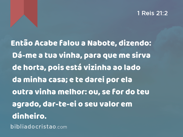 Então Acabe falou a Nabote, dizendo: Dá-me a tua vinha, para que me sirva de horta, pois está vizinha ao lado da minha casa; e te darei por ela outra vinha melhor: ou, se for do teu agrado, dar-te-ei o seu valor em dinheiro. - 1 Reis 21:2