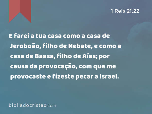 E farei a tua casa como a casa de Jeroboão, filho de Nebate, e como a casa de Baasa, filho de Aías; por causa da provocação, com que me provocaste e fizeste pecar a Israel. - 1 Reis 21:22