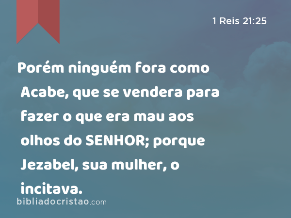 Porém ninguém fora como Acabe, que se vendera para fazer o que era mau aos olhos do SENHOR; porque Jezabel, sua mulher, o incitava. - 1 Reis 21:25