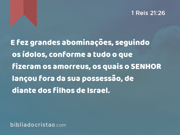 E fez grandes abominações, seguindo os ídolos, conforme a tudo o que fizeram os amorreus, os quais o SENHOR lançou fora da sua possessão, de diante dos filhos de Israel. - 1 Reis 21:26