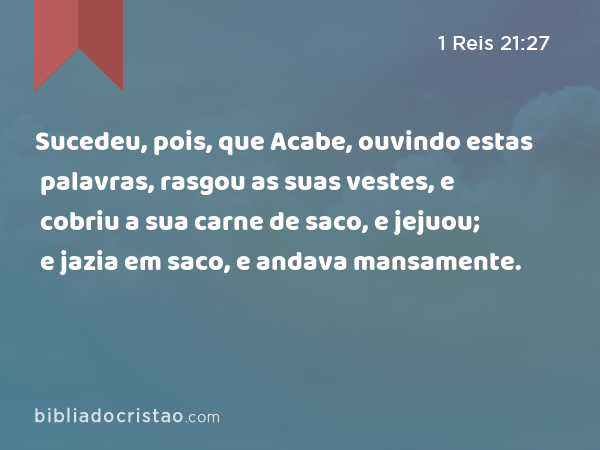 Sucedeu, pois, que Acabe, ouvindo estas palavras, rasgou as suas vestes, e cobriu a sua carne de saco, e jejuou; e jazia em saco, e andava mansamente. - 1 Reis 21:27