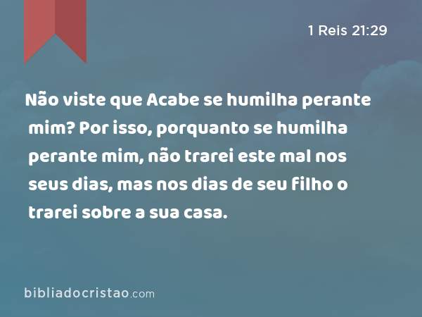 Não viste que Acabe se humilha perante mim? Por isso, porquanto se humilha perante mim, não trarei este mal nos seus dias, mas nos dias de seu filho o trarei sobre a sua casa. - 1 Reis 21:29