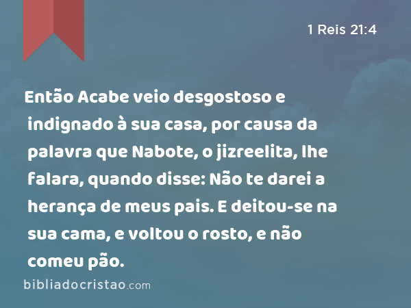 Então Acabe veio desgostoso e indignado à sua casa, por causa da palavra que Nabote, o jizreelita, lhe falara, quando disse: Não te darei a herança de meus pais. E deitou-se na sua cama, e voltou o rosto, e não comeu pão. - 1 Reis 21:4