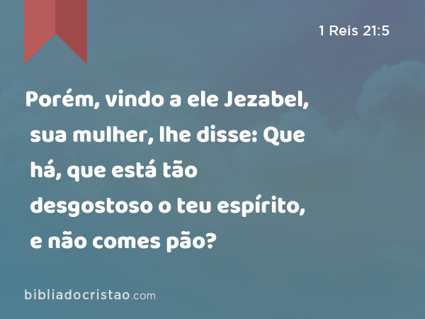 Porém, vindo a ele Jezabel, sua mulher, lhe disse: Que há, que está tão desgostoso o teu espírito, e não comes pão? - 1 Reis 21:5