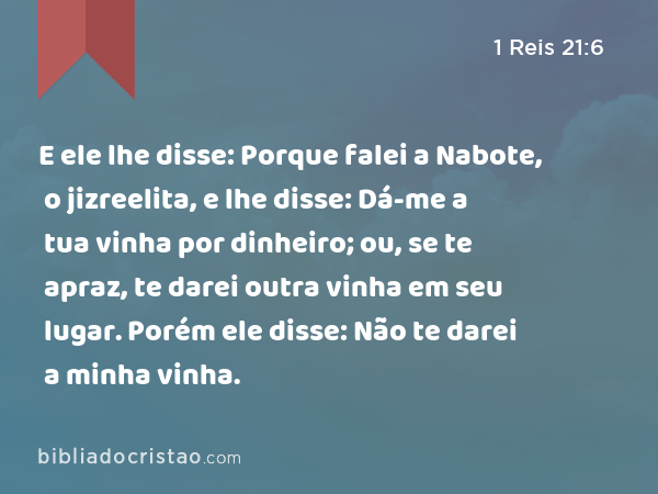 E ele lhe disse: Porque falei a Nabote, o jizreelita, e lhe disse: Dá-me a tua vinha por dinheiro; ou, se te apraz, te darei outra vinha em seu lugar. Porém ele disse: Não te darei a minha vinha. - 1 Reis 21:6