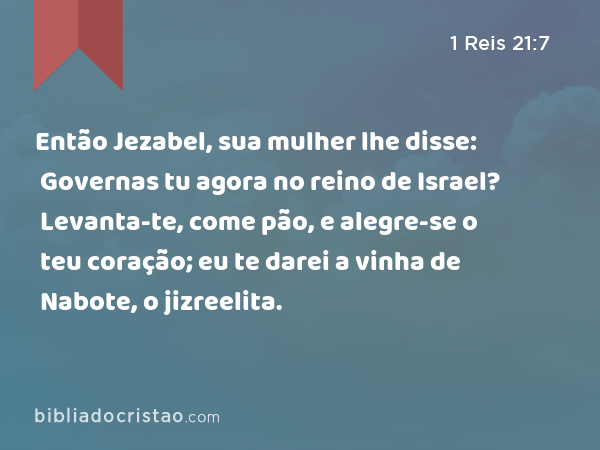 Então Jezabel, sua mulher lhe disse: Governas tu agora no reino de Israel? Levanta-te, come pão, e alegre-se o teu coração; eu te darei a vinha de Nabote, o jizreelita. - 1 Reis 21:7