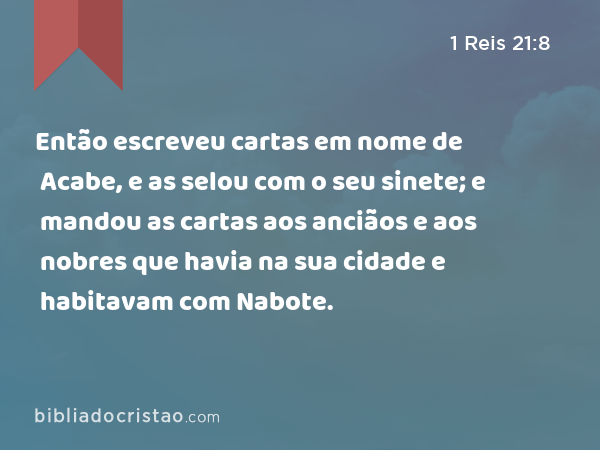 Então escreveu cartas em nome de Acabe, e as selou com o seu sinete; e mandou as cartas aos anciãos e aos nobres que havia na sua cidade e habitavam com Nabote. - 1 Reis 21:8