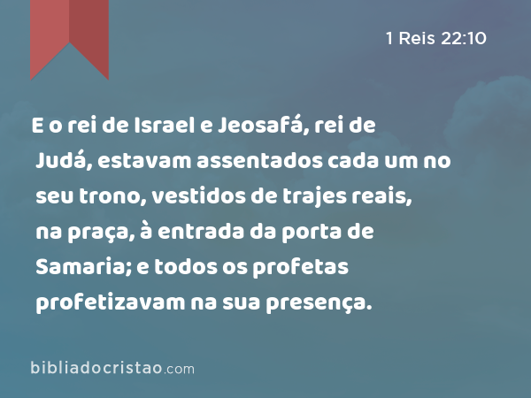 E o rei de Israel e Jeosafá, rei de Judá, estavam assentados cada um no seu trono, vestidos de trajes reais, na praça, à entrada da porta de Samaria; e todos os profetas profetizavam na sua presença. - 1 Reis 22:10